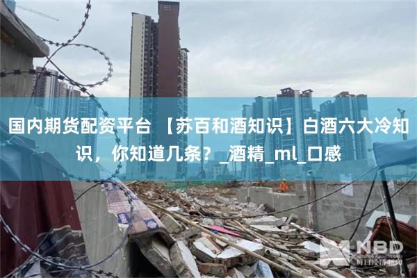 国内期货配资平台 【苏百和酒知识】白酒六大冷知识，你知道几条？_酒精_ml_口感