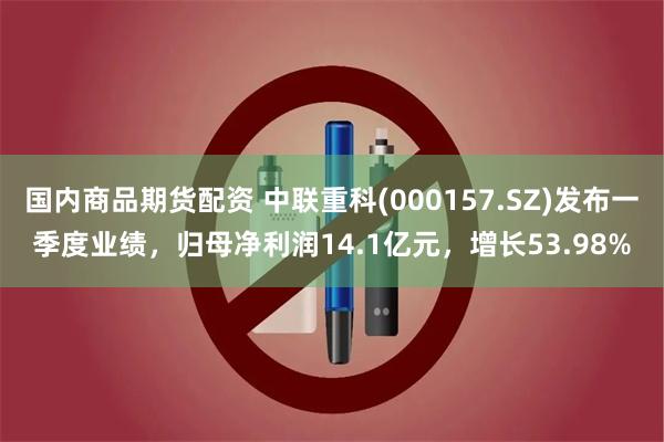 国内商品期货配资 中联重科(000157.SZ)发布一季度业绩，归母净利润14.1亿元，增长53.98%