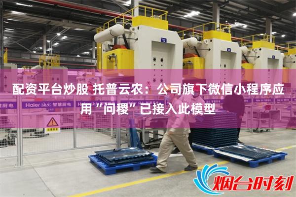 配资平台炒股 托普云农：公司旗下微信小程序应用“问稷”已接入此模型