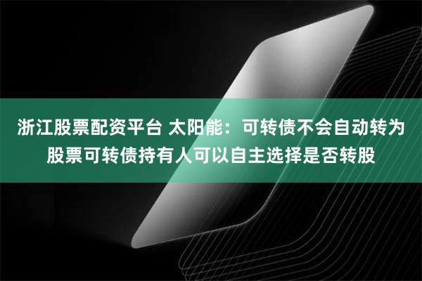 浙江股票配资平台 太阳能：可转债不会自动转为股票可转债持有人可以自主选择是否转股