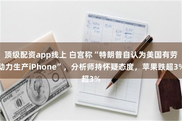 顶级配资app线上 白宫称“特朗普自认为美国有劳动力生产iPhone”，分析师持怀疑态度，苹果跌超3%
