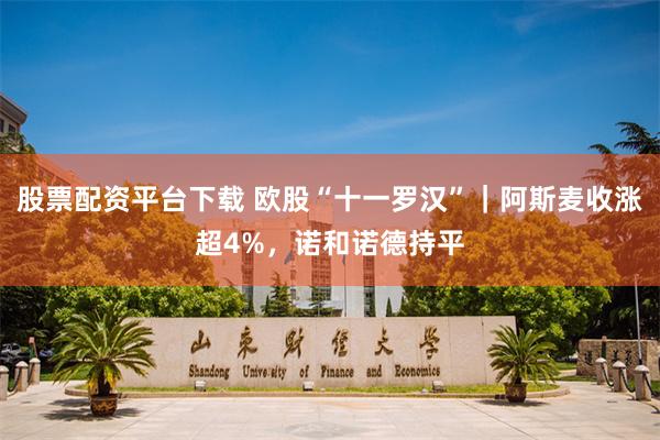 股票配资平台下载 欧股“十一罗汉”｜阿斯麦收涨超4%，诺和诺德持平