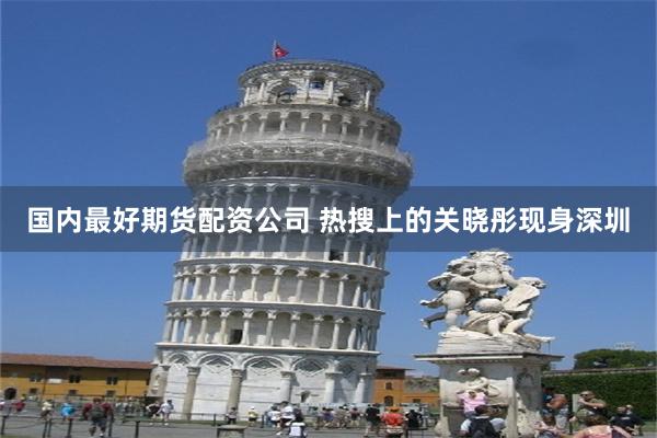 国内最好期货配资公司 热搜上的关晓彤现身深圳