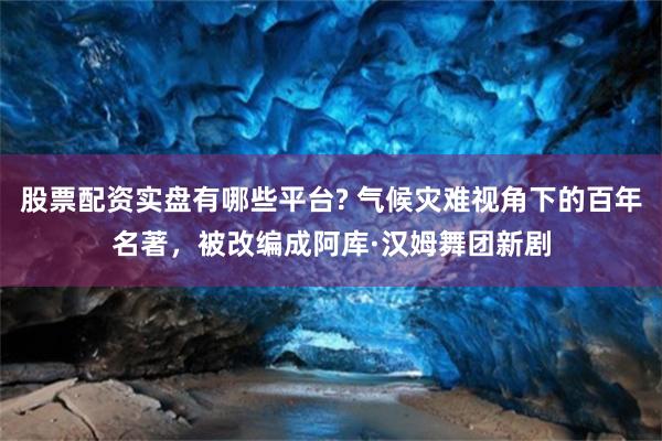 股票配资实盘有哪些平台? 气候灾难视角下的百年名著，被改编成阿库·汉姆舞团新剧