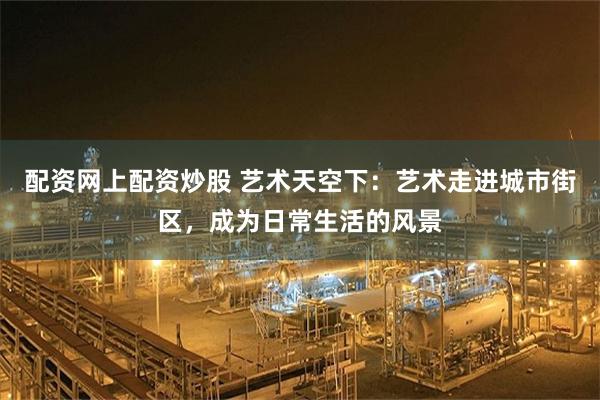 配资网上配资炒股 艺术天空下：艺术走进城市街区，成为日常生活的风景
