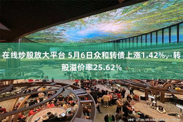 在线炒股放大平台 5月6日众和转债上涨1.42%，转股溢价率25.62%
