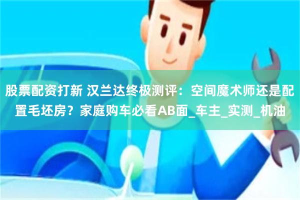 股票配资打新 汉兰达终极测评：空间魔术师还是配置毛坯房？家庭购车必看AB面_车主_实测_机油
