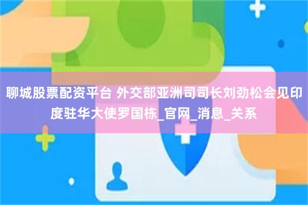聊城股票配资平台 外交部亚洲司司长刘劲松会见印度驻华大使罗国栋_官网_消息_关系