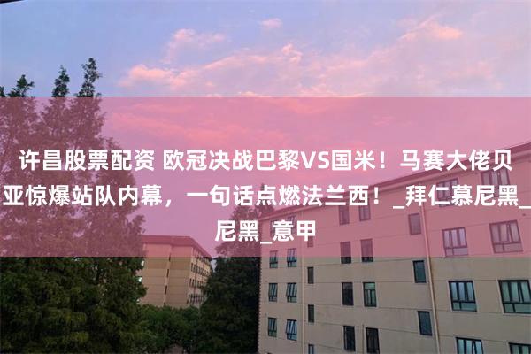 许昌股票配资 欧冠决战巴黎VS国米！马赛大佬贝纳蒂亚惊爆站队内幕，一句话点燃法兰西！_拜仁慕尼黑_意甲