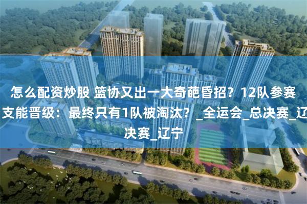 怎么配资炒股 篮协又出一大奇葩昏招？12队参赛11支能晋级：最终只有1队被淘汰？_全运会_总决赛_辽宁