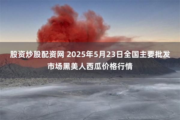 股资炒股配资网 2025年5月23日全国主要批发市场黑美人西瓜价格行情
