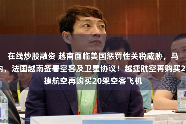 在线炒股融资 越南面临美国惩罚性关税威胁，马克龙出访河内，法国越南签署空客及卫星协议！越捷航空再购买20架空客飞机