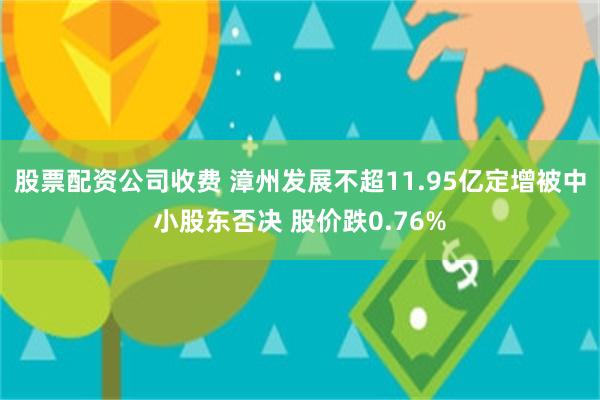 股票配资公司收费 漳州发展不超11.95亿定增被中小股东否决 股价跌0.76%