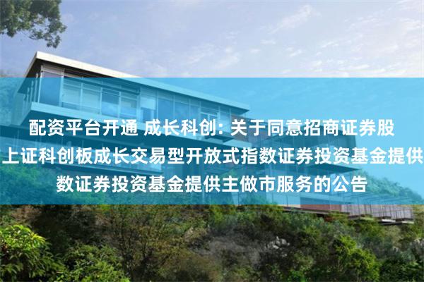配资平台开通 成长科创: 关于同意招商证券股份有限公司为南方上证科创板成长交易型开放式指数证券投资基金提供主做市服务的公告