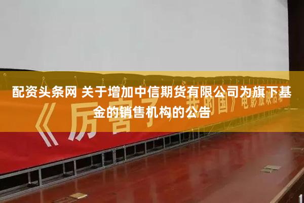 配资头条网 关于增加中信期货有限公司为旗下基金的销售机构的公告