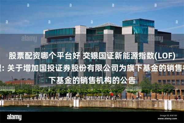 股票配资哪个平台好 交银国证新能源指数(LOF)C,交银治理: 关于增加国投证券股份有限公司为旗下基金的销售机构的公告