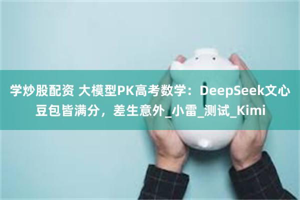 学炒股配资 大模型PK高考数学：DeepSeek文心豆包皆满分，差生意外_小雷_测试_Kimi