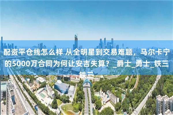 配资平仓线怎么样 从全明星到交易难题，马尔卡宁的5000万合同为何让安吉失算？_爵士_勇士_铁三