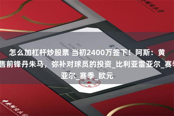 怎么加杠杆炒股票 当初2400万签下！阿斯：黄潜想出售前锋丹朱马，弥补对球员的投资_比利亚雷亚尔_赛季_欧元