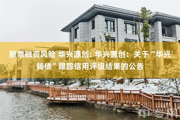 股票融资风险 华兴源创: 华兴源创:关于“华兴转债”跟踪信用评级结果的公告