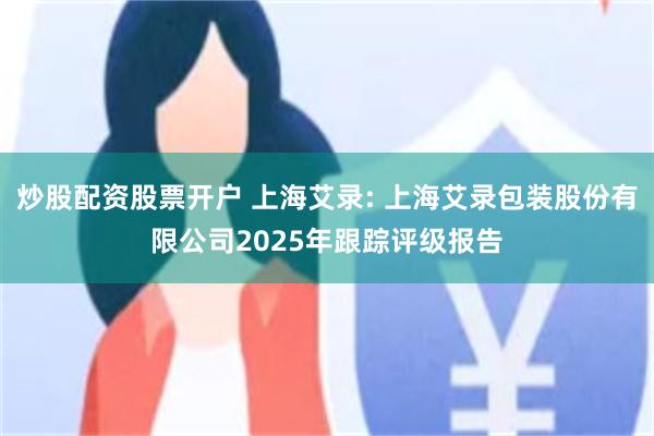 炒股配资股票开户 上海艾录: 上海艾录包装股份有限公司2025年跟踪评级报告