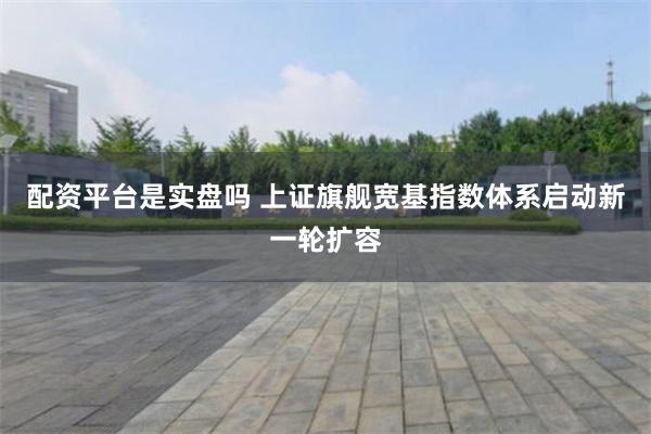 配资平台是实盘吗 上证旗舰宽基指数体系启动新一轮扩容