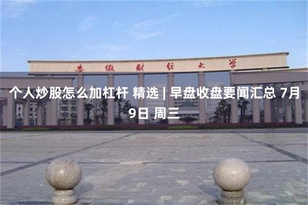 个人炒股怎么加杠杆 精选 | 早盘收盘要闻汇总 7月9日 周三