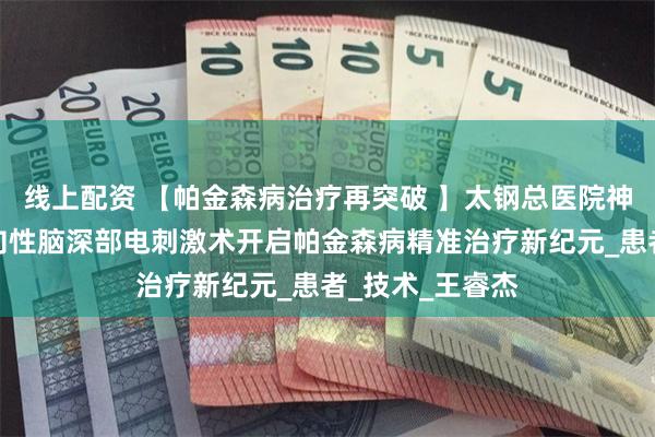 线上配资 【帕金森病治疗再突破 】太钢总医院神经外科国产方向性脑深部电刺激术开启帕金森病精准治疗新纪元_患者_技术_王睿杰