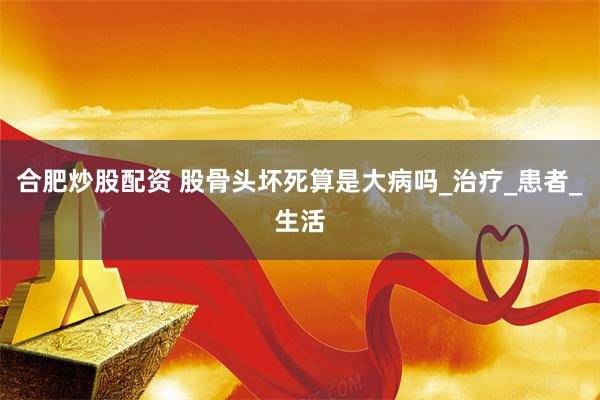 合肥炒股配资 股骨头坏死算是大病吗_治疗_患者_生活