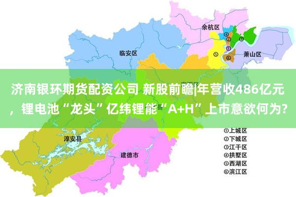 济南银环期货配资公司 新股前瞻|年营收486亿元，锂电池“龙头”亿纬锂能“A+H”上市意欲何为?