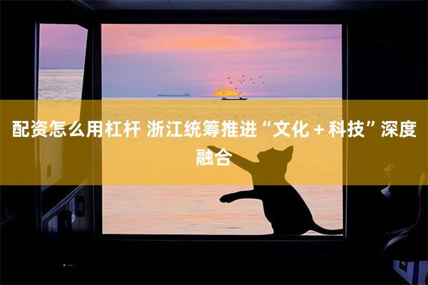 配资怎么用杠杆 浙江统筹推进“文化＋科技”深度融合