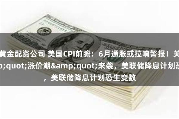 黄金配资公司 美国CPI前瞻：6月通胀或拉响警报！关税&quot;涨价潮&quot;来袭，美联储降息计划恐生变数