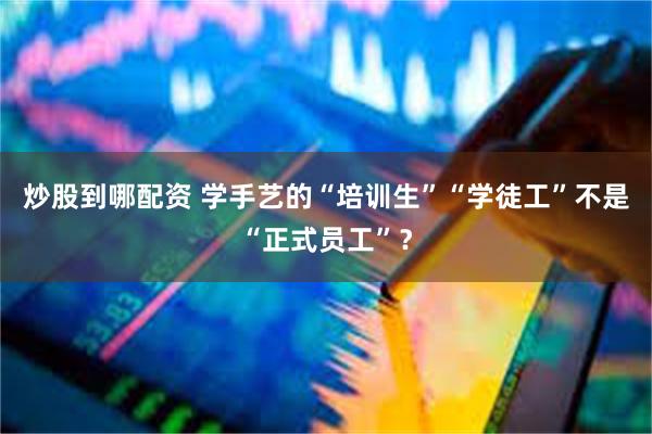 炒股到哪配资 学手艺的“培训生”“学徒工”不是“正式员工”？