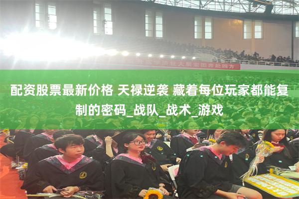 配资股票最新价格 天禄逆袭 藏着每位玩家都能复制的密码_战队_战术_游戏