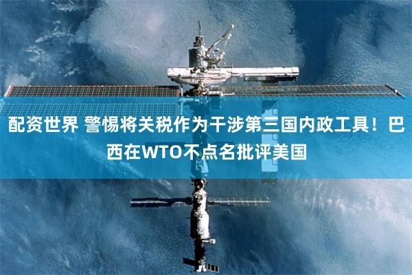 配资世界 警惕将关税作为干涉第三国内政工具！巴西在WTO不点名批评美国