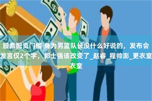 股票配资门槛 身为男篮队长没什么好说的，发布会发言仅2个字，郭士强该改变了_赵睿_程帅澎_更衣室