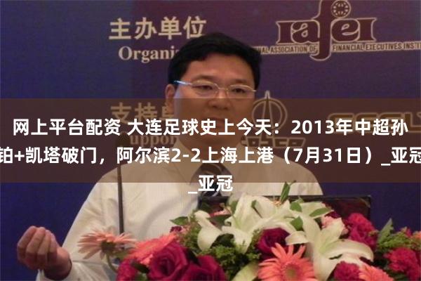 网上平台配资 大连足球史上今天：2013年中超孙铂+凯塔破门，阿尔滨2-2上海上港（7月31日）_亚冠