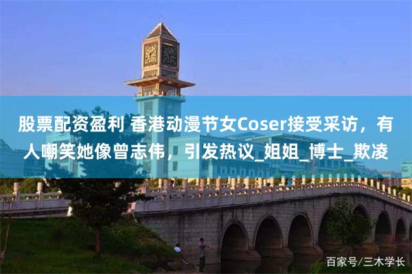 股票配资盈利 香港动漫节女Coser接受采访，有人嘲笑她像曾志伟，引发热议_姐姐_博士_欺凌