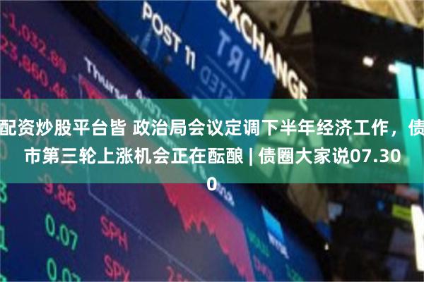 配资炒股平台皆 政治局会议定调下半年经济工作，债市第三轮上涨机会正在酝酿 | 债圈大家说07.30