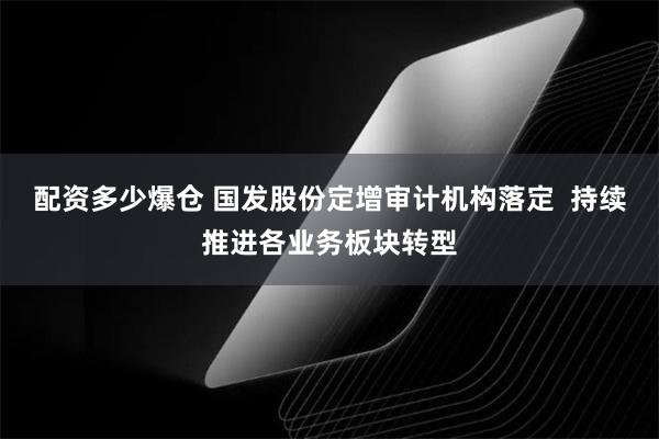 配资多少爆仓 国发股份定增审计机构落定  持续推进各业务板块转型