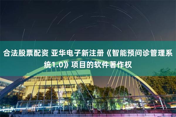 合法股票配资 亚华电子新注册《智能预问诊管理系统1.0》项目的软件著作权