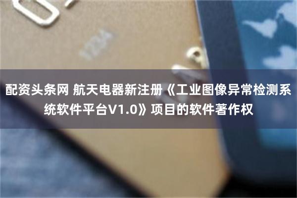 配资头条网 航天电器新注册《工业图像异常检测系统软件平台V1.0》项目的软件著作权