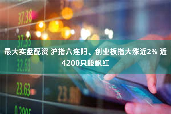 最大实盘配资 沪指六连阳、创业板指大涨近2% 近4200只股飘红
