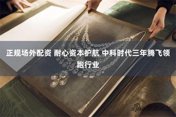 正规场外配资 耐心资本护航 中科时代三年腾飞领跑行业