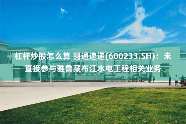 杠杆炒股怎么算 圆通速递(600233.SH)：未直接参与雅鲁藏布江水电工程相关业务