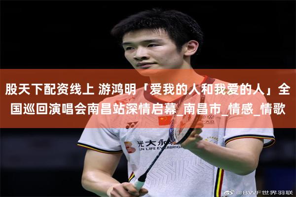 股天下配资线上 游鸿明「爱我的人和我爱的人」全国巡回演唱会南昌站深情启幕_南昌市_情感_情歌