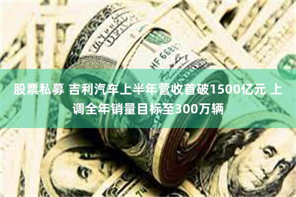 股票私募 吉利汽车上半年营收首破1500亿元 上调全年销量目标至300万辆