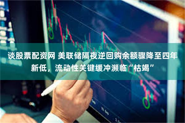 谈股票配资网 美联储隔夜逆回购余额骤降至四年新低，流动性关键缓冲濒临“枯竭”