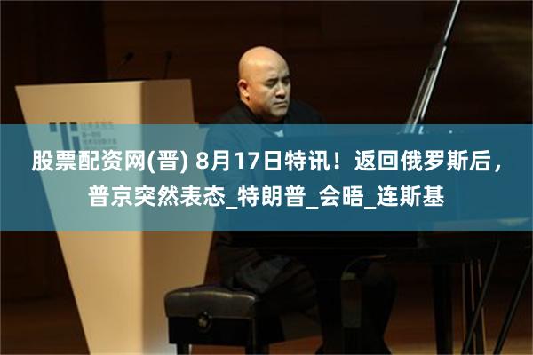 股票配资网(晋) 8月17日特讯！返回俄罗斯后，普京突然表态_特朗普_会晤_连斯基