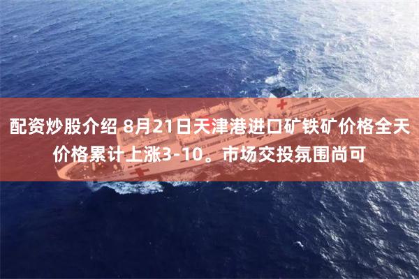 配资炒股介绍 8月21日天津港进口矿铁矿价格全天价格累计上涨3-10。市场交投氛围尚可